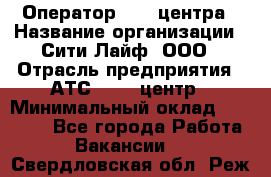 Оператор Call-центра › Название организации ­ Сити Лайф, ООО › Отрасль предприятия ­ АТС, call-центр › Минимальный оклад ­ 24 000 - Все города Работа » Вакансии   . Свердловская обл.,Реж г.